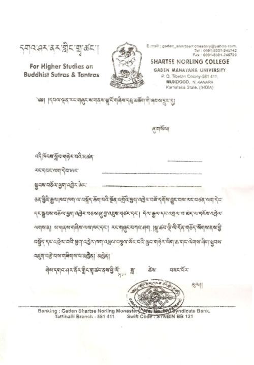 To the head of Tibetan settlement, Tibetan government in exile, The name of the student……… Freedom Book No……………… Refugee Certificate No………… For the preliminary certificate which enable him to travel abroad, he has the Yellow Book and refugee certificate, and he has no connection with Dholgyal (Shugden). As such, we humbly request Regional Tibetan office, Kashag (Tibetan Cabinet) and Delhi bureau office to kindly issue the supporting letters in order to get the certificates relating to traveling abroad as soon as possible. Shartse Norling College For monks to receive travel documents they need a letter affirming that they do not worship Shugden. 